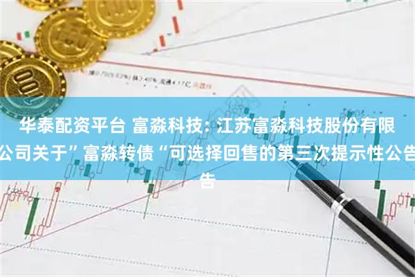 华泰配资平台 富淼科技: 江苏富淼科技股份有限公司关于”富淼转债“可选择回售的第三次提示性公告
