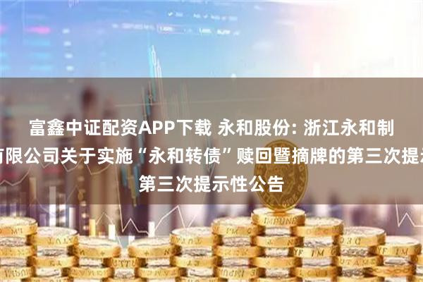 富鑫中证配资APP下载 永和股份: 浙江永和制冷股份有限公司关于实施“永和转债”赎回暨摘牌的第三次提示性公告