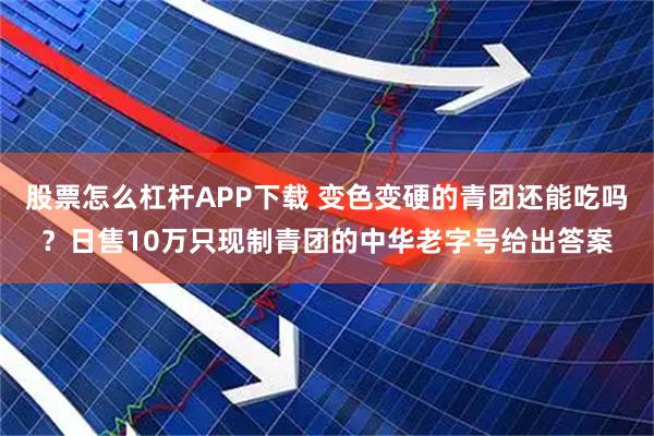 股票怎么杠杆APP下载 变色变硬的青团还能吃吗？日售10万只现制青团的中华老字号给出答案