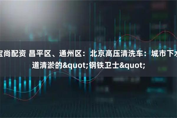 宝尚配资 昌平区、通州区：北京高压清洗车：城市下水道清淤的"钢铁卫士"