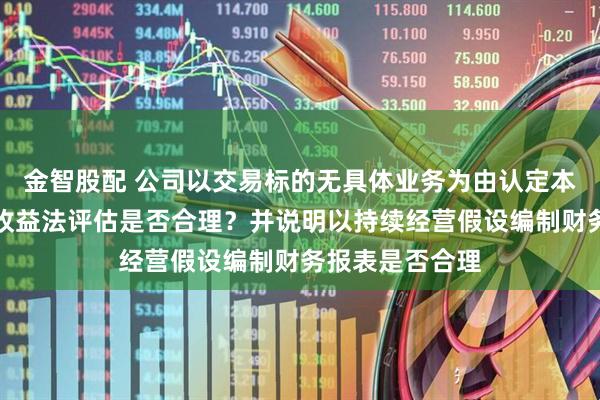 金智股配 公司以交易标的无具体业务为由认定本次交易不适用收益法评估是否合理？并说明以持续经营假设编制财务报表是否合理