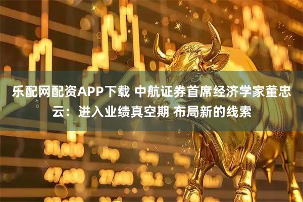 乐配网配资APP下载 中航证券首席经济学家董忠云：进入业绩真空期 布局新的线索