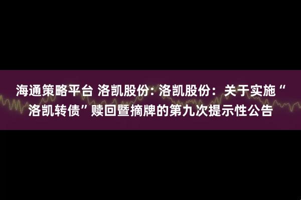 海通策略平台 洛凯股份: 洛凯股份：关于实施“洛凯转债”赎回暨摘牌的第九次提示性公告