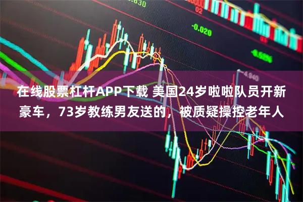 在线股票杠杆APP下载 美国24岁啦啦队员开新豪车，73岁教练男友送的，被质疑操控老年人