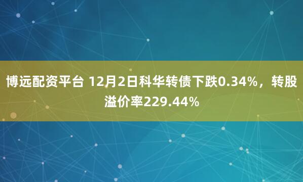 博远配资平台 12月2日科华转债下跌0.34%，转股溢价率229.44%