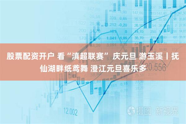 股票配资开户 看“滇超联赛” 庆元旦 游玉溪丨抚仙湖畔纸鸢舞 澄江元旦喜乐多