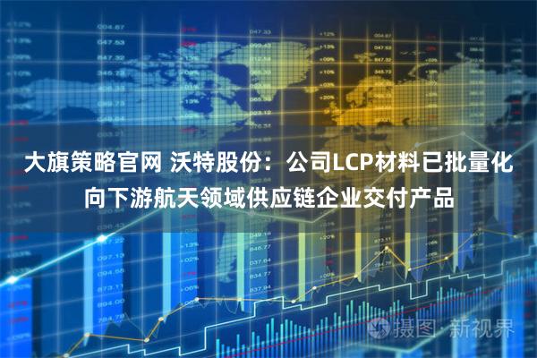 大旗策略官网 沃特股份：公司LCP材料已批量化向下游航天领域供应链企业交付产品