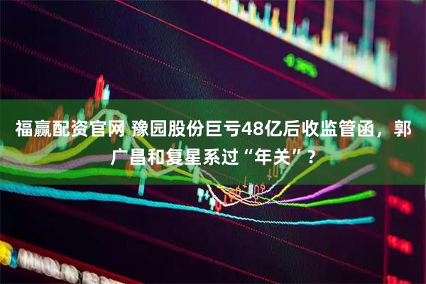 福赢配资官网 豫园股份巨亏48亿后收监管函，郭广昌和复星系过“年关”？