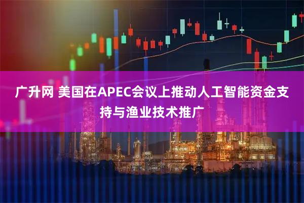 广升网 美国在APEC会议上推动人工智能资金支持与渔业技术推广